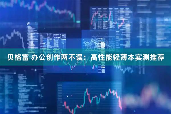 贝格富 办公创作两不误：高性能轻薄本实测推荐