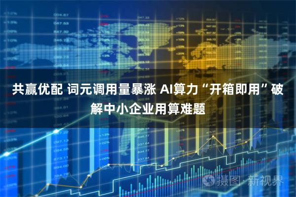 共赢优配 词元调用量暴涨 AI算力“开箱即用”破解中小企业用算难题