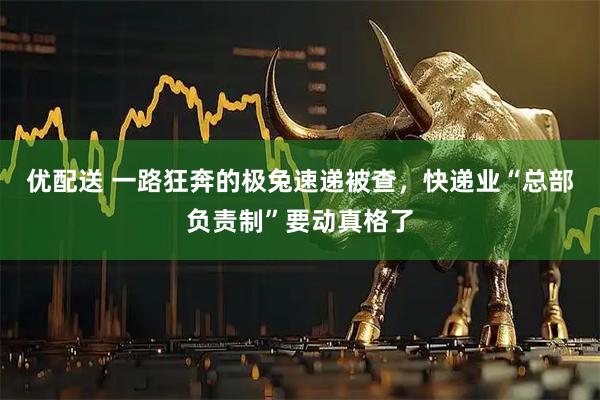优配送 一路狂奔的极兔速递被查，快递业“总部负责制”要动真格了