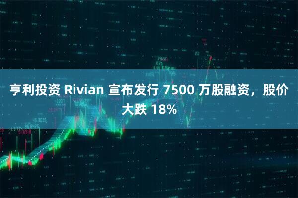 亨利投资 Rivian 宣布发行 7500 万股融资，股价大跌 18%