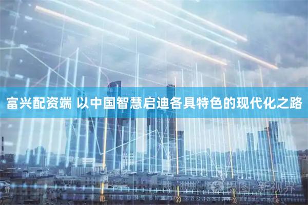 富兴配资端 以中国智慧启迪各具特色的现代化之路