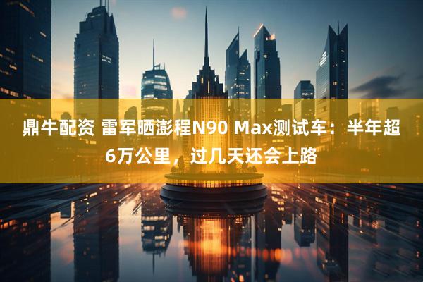 鼎牛配资 雷军晒澎程N90 Max测试车：半年超6万公里，过几天还会上路